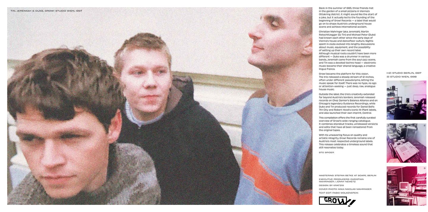 Founded in early 1995, Grow! quickly established itself as a key player in the underground house music scene. The label was created by Christian Mahringer (aka Jeremiah) along with Michael Peter (Duke) and Martin Retschitzegger (Tin). Together, they released a steady stream of 12" records, often under various pseudonyms, focusing entirely on the music rather than individual profiles. While Grow! remained their main creative outlet, the founders were also active beyond the label: Mahringer released music on Chez Damier’s Balance Alliance and the renowned Chicago label Guidance, while Peter and Retschitzegger collaborated on records for Daniel Bell’s 7th City and Robert Hood’s influential M-Plant label, and also launched their own imprint, Central. This new compilation presents a first carefully curated selection of the most notable tracks from the label’s catalog, alongside previously unreleased versions. All tracks were edited and remastered from the original tape recordings. It offers a deep dive into the raw, analog-driven sound that defined Grow!’s identity. With its consistent focus on quality, anonymity, and artistic integrity, Grow! Records has left a lasting impression far beyond Austria’s borders. This release is both a celebration and a rediscovery of one of the country’s most respected underground imprints.