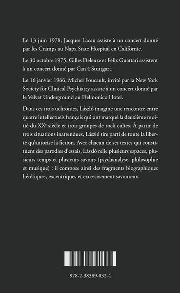 Le 13 juin 1978, Jacques Lacan assiste à un concert donné par les Cramps au Napa State Hospital en Californie. Le 30 octobre 1975, Gilles Deleuze et Félix Guattari assistent à un concert donné par Can à Stuttgart. Le 16 janvier 1966, Michel Foucault, invité par la New York Society for Clinical Psychiatry assiste à un concert donné par le Velvet Underground au Delmonico Hotel. Dans ces trois uchronies, László imagine une rencontre entre quatre intellectuels français qui ont marqué la deuxième moitié du XXe siècle et trois groupes de rock cultes. À partir de trois situations inattendues, László tire parti de toute la liberté qu’autorise la fiction. Avec chacun de ses textes qui constituent des parodies d’essais, László relie plusieurs espaces, plusieurs temps et plusieurs savoirs (psychanalyse, philosophie et musique) : il compose ainsi des fragments biographiques hérétiques, excentriques et excessivement savoureux et plonge au cœur de ce qui fait l'essence du rock : le désir.